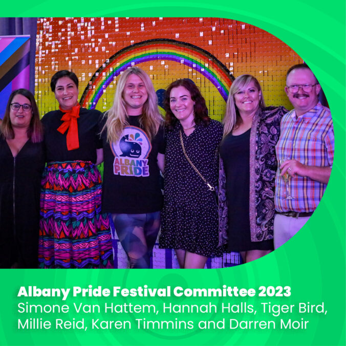 Albany Pride Festival Committee 2023
Simone Van Hattem, Hannah Halls, Tiger Bird, Millie Reid, Karen Timmins and Darren Moir